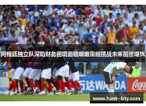 阿根廷独立队深陷财务困境面临艰难重组挑战未来前景堪忧 阿根廷独立队深陷财务困境面临艰难重组挑战未来前景堪忧