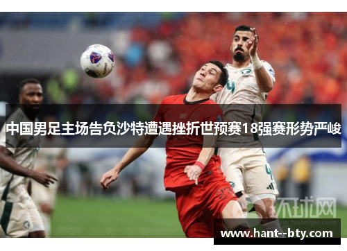 中国男足主场告负沙特遭遇挫折世预赛18强赛形势严峻