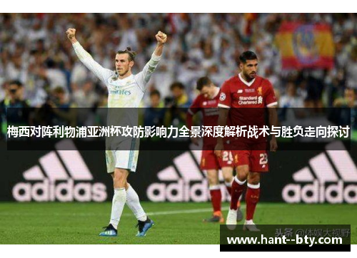 梅西对阵利物浦亚洲杯攻防影响力全景深度解析战术与胜负走向探讨 梅西对阵利物浦亚洲杯攻防影响力全景深度解析战术与胜负走向探讨